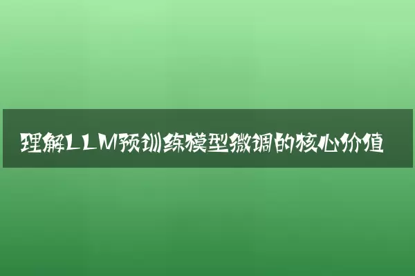 理解LLM预训练模型微调的核心价值